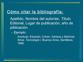 Cómo citar la bibliografía:
• Apellido, Nombre del autor/es. Título.
Editorial, Lugar de publicación, año de
piblicación.
– Ejemplo:
• Averbujh, Eduardo; Cohan, Adriana y Martínez
Silvia. Tecnología I. Buenos Aires, Santillana,
1998.
 
