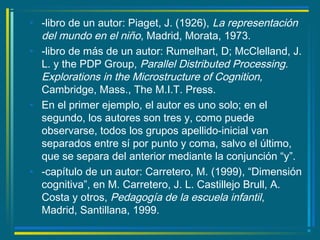 • -libro de un autor: Piaget, J. (1926), La representación
del mundo en el niño, Madrid, Morata, 1973.
• -libro de más de un autor: Rumelhart, D; McClelland, J.
L. y the PDP Group, Parallel Distributed Processing.
Explorations in the Microstructure of Cognition,
Cambridge, Mass., The M.I.T. Press.
• En el primer ejemplo, el autor es uno solo; en el
segundo, los autores son tres y, como puede
observarse, todos los grupos apellido-inicial van
separados entre sí por punto y coma, salvo el último,
que se separa del anterior mediante la conjunción “y”.
• -capítulo de un autor: Carretero, M. (1999), “Dimensión
cognitiva”, en M. Carretero, J. L. Castillejo Brull, A.
Costa y otros, Pedagogía de la escuela infantil,
Madrid, Santillana, 1999.
 