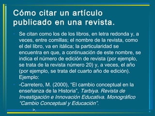 Cómo citar un artículo
publicado en una revista.
• Se citan como los de los libros, en letra redonda y, a
veces, entre comillas; el nombre de la revista, como
el del libro, va en itálica; la particularidad se
encuentra en que, a continuación de este nombre, se
indica el número de edición de revista (por ejemplo,
se trata de la revista número 20) y, a veces, el año
(por ejemplo, se trata del cuarto año de edición).
Ejemplo:
• -Carretero, M. (2000), “El cambio conceptual en la
enseñanza de la Historia”, Tarbiya. Revista de
Investigación e Innovación Educativa. Monográfico
“Cambio Conceptual y Educación”.
• >.
 