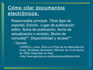 Cómo citar documentos
electrónicos:
• Responsable principal. Título [tipo de
soporte]. Edición. Lugar de publicación:
editor, fecha de publicación, fecha de
actualización o revisión, [fecha de
consulta]**. Disponibilidad y acceso**
– Ejemplo:
• CARROLL, Lewis. Alicia en el País de las Maravillas [en
línea]. WindSpiel, Noviembre 1994 [ref. de 10 de febrero
de 1995]. Disponible en Web:
<http://www.germany.eu.net/books/carroll/alice.html>.
 