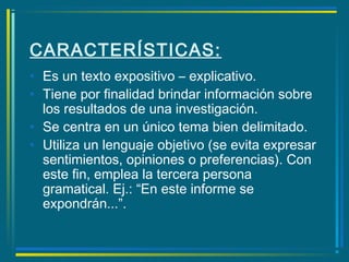 CARACTERÍSTICAS:
• Es un texto expositivo – explicativo.
• Tiene por finalidad brindar información sobre
los resultados de una investigación.
• Se centra en un único tema bien delimitado.
• Utiliza un lenguaje objetivo (se evita expresar
sentimientos, opiniones o preferencias). Con
este fin, emplea la tercera persona
gramatical. Ej.: “En este informe se
expondrán...”.
 