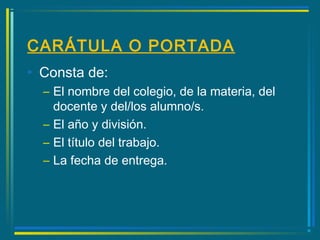 CARÁTULA O PORTADA
• Consta de:
– El nombre del colegio, de la materia, del
docente y del/los alumno/s.
– El año y división.
– El título del trabajo.
– La fecha de entrega.
 
