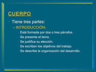 CUERPO
• Tiene tres partes:
– INTRODUCCIÓN:
• Está formada por dos o tres párrafos.
• Se presenta el tema.
• Se justifica su elección.
• Se escriben los objetivos del trabajo.
• Se describe la organización del desarrollo.
 