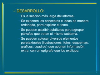 – DESARROLLO:
• Es la sección más larga del informe.
• Se exponen los conceptos e ideas de manera
ordenada, para explicar el tema.
• Se pueden escribir subtítulos para agrupar
párrafos que traten el mismo subtema.
• Se pueden colocar diversos elementos
paratextuales (ilustraciones, fotos, esquemas,
gráficos, cuadros) que aporten información
extra, con un epígrafe que los explique.
 