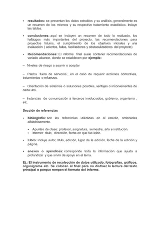 resultados: se presentan los datos extraídos y su análisis, generalmente es
un resumen de los mismos y su respectivo tratamiento estadístico. Incluye
las tablas.
 conclusiones: aquí se incluyen un resumen de todo lo realizado, los
hallazgos más importantes del proyecto, las recomendaciones para
proyectos futuros, el cumplimiento de los objetivos iníciales y una
evaluación ( aciertos, fallas, facilitadores y obstaculizadores del proyecto)
 Recomendaciones: El informe final suele contener recomendaciones de
variado alcance, donde se establecen por ejemplo:
– Niveles de riesgo a asumir o aceptar
– Plazos ¨fuera de servicios¨, en el caso de requerir acciones correctivas,
tratamientos o refuerzos.
– Orientación de sistemas o soluciones posibles, ventajas o inconvenientes de
cada uno.
– Instancias de comunicación a terceros involucrados, gobierno, organismo ,
etc.
Sección de referencias
 bibliografía: son las referencias utilizadas en el estudio, ordenadas
alfabéticamente.
 Apuntes de clase: profesor, asignatura, semestre, año e institución.
 Internet: título, dirección, fecha en que fue leído.
 Libro: incluye autor, título, edición, lugar de la edición, fecha de la edición y
página.
 anexos o apéndices: corresponde toda la información que ayuda a
profundizar y que sirvió de apoyo en el tema.
Ej.: El instrumento de recolección de datos utilizado, fotografías, gráficos,
organigrama etc. Se colocan al final para no distraer la lectura del texto
principal o porque rompen el formato del informe.
 