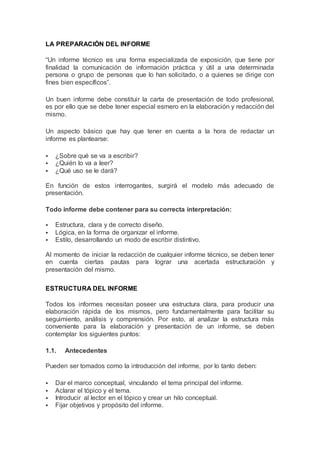 LA PREPARACIÓN DEL INFORME
“Un informe técnico es una forma especializada de exposición, que tiene por
finalidad la comunicación de información práctica y útil a una determinada
persona o grupo de personas que lo han solicitado, o a quienes se dirige con
fines bien específicos”.
Un buen informe debe constituir la carta de presentación de todo profesional,
es por ello que se debe tener especial esmero en la elaboración y redacción del
mismo.
Un aspecto básico que hay que tener en cuenta a la hora de redactar un
informe es plantearse:
 ¿Sobre qué se va a escribir?
 ¿Quién lo va a leer?
 ¿Qué uso se le dará?
En función de estos interrogantes, surgirá el modelo más adecuado de
presentación.
Todo informe debe contener para su correcta interpretación:
 Estructura, clara y de correcto diseño.
 Lógica, en la forma de organizar el informe.
 Estilo, desarrollando un modo de escribir distintivo.
Al momento de iniciar la redacción de cualquier informe técnico, se deben tener
en cuenta ciertas pautas para lograr una acertada estructuración y
presentación del mismo.
ESTRUCTURA DEL INFORME
Todos los informes necesitan poseer una estructura clara, para producir una
elaboración rápida de los mismos, pero fundamentalmente para facilitar su
seguimiento, análisis y comprensión. Por esto, al analizar la estructura más
conveniente para la elaboración y presentación de un informe, se deben
contemplar los siguientes puntos:
1.1. Antecedentes
Pueden ser tomados como la introducción del informe, por lo tanto deben:
 Dar el marco conceptual, vinculando el tema principal del informe.
 Aclarar el tópico y el tema.
 Introducir al lector en el tópico y crear un hilo conceptual.
 Fijar objetivos y propósito del informe.
 