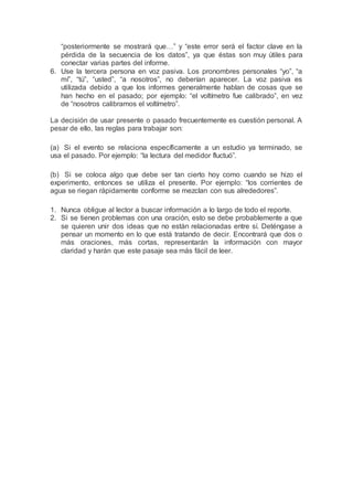 “posteriormente se mostrará que…” y “este error será el factor clave en la
pérdida de la secuencia de los datos”, ya que éstas son muy útiles para
conectar varias partes del informe.
6. Use la tercera persona en voz pasiva. Los pronombres personales “yo”, “a
mí”, “tú”, “usted”, “a nosotros”, no deberían aparecer. La voz pasiva es
utilizada debido a que los informes generalmente hablan de cosas que se
han hecho en el pasado; por ejemplo: “el voltímetro fue calibrado”, en vez
de “nosotros calibramos el voltímetro”.
La decisión de usar presente o pasado frecuentemente es cuestión personal. A
pesar de ello, las reglas para trabajar son:
(a) Si el evento se relaciona específicamente a un estudio ya terminado, se
usa el pasado. Por ejemplo: “la lectura del medidor fluctuó”.
(b) Si se coloca algo que debe ser tan cierto hoy como cuando se hizo el
experimento, entonces se utiliza el presente. Por ejemplo: “los corrientes de
agua se riegan rápidamente conforme se mezclan con sus alrededores”.
1. Nunca obligue al lector a buscar información a lo largo de todo el reporte.
2. Si se tienen problemas con una oración, esto se debe probablemente a que
se quieren unir dos ideas que no están relacionadas entre sí. Deténgase a
pensar un momento en lo que está tratando de decir. Encontrará que dos o
más oraciones, más cortas, representarán la información con mayor
claridad y harán que este pasaje sea más fácil de leer.
 
