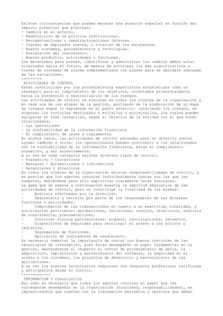 Existen circunstancias que pueden merecer una atención especial en función del
impacto potencial que plantean:
· Cambios en el entorno.
· Redefinición de la política institucional.
· Reorganizaciones o reestructuraciones internas.
· Ingreso de empleados nuevos, o rotación de los existentes.
· Nuevos sistemas, procedimientos y tecnologías.
· Aceleración del crecimiento.
· Nuevos productos, actividades o funciones.
Los mecanismos para prever, identificar y administrar los cambios deben estar
orientados hacia el futuro, de manera de anticipar los más significativos a
través de sistemas de alarma complementados con planes para un abordaje adecuado
de las variaciones.
---------
ACTIVIDADES DE CONTROL
Están constituidas por los procedimientos específicos establecidos como un
reaseguro para el cumplimiento de los objetivos, orientados primordialmente
hacia la prevención y neutralización de los riesgos.
Las actividades de control se ejecutan en todos los niveles de la organización y
en cada una de las etapas de la gestión, partiendo de la elaboración de un mapa
de riesgos según lo expresado en el punto anterior: conociendo los riesgos, se
disponen los controles destinados a evitarlos o minimizarlos, los cuales pueden
agruparse en tres categorías, según el objetivo de la entidad con el que estén
relacionados:
· Las operaciones
· La confiabilidad de la información financiera
· El cumplimiento de leyes y reglamentos
En muchos casos, las actividades de control pensadas para un objetivo suelen
ayudar también a otros: los operacionales pueden contribuir a los relacionados
con la confiabilidad de la información financiera, éstas al cumplimiento
normativo, y así sucesivamente.
A su vez en cada categoría existen diversos tipos de control:
· Preventivo / Correctivos
· Manuales / Automatizados o informáticos
· Gerenciales o directivos
En todos los niveles de la organización existen responsabilidades de control, y
es preciso que los agentes conozcan individualmente cuales son las que les
competen, debiéndose para ello explicitar claramente tales funciones.
La gama que se expone a continuación muestra la amplitud abarcativa de las
actividades de control, pero no constituye la totalidad de las mismas:
· Análisis efectuados por la dirección.
· Seguimiento y revisión por parte de los responsables de las diversas
funciones o actividades.
· Comprobación de las transacciones en cuanto a su exactitud, totalidad, y
autorización pertinente: aprobaciones, revisiones, cotejos, recálculos, análisis
de consistencia, prenumeraciones.
· Controles físicos patrimoniales: arqueos, conciliaciones, recuentos.
· Dispositivos de seguridad para restringir el acceso a los activos y
registros.
· Segregación de funciones.
· Aplicación de indicadores de rendimiento.
Es necesario remarcar la importancia de contar con buenos controles de las
tecnologías de información, pues éstas desempeñan un papel fundamental en la
gestión, destacándose al respecto el centro de procesamiento de datos, la
adquisición, implantación y mantenimiento del software, la seguridad en el
acceso a los sistemas, los proyectos de desarrollo y mantenimiento de las
aplicaciones.
A su vez los avances tecnológicos requieren una respuesta profesional calificada
y anticipativa desde el control.
-------------
INFORMACION Y Comunicación
Así como es necesario que todos los agentes conozcan el papel que les
corresponde desempeñar en la organización (funciones, responsabilidades), es
imprescindible que cuenten con la información periódica y oportuna que deben
 