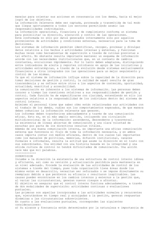manejar para orientar sus acciones en consonancia con los demás, hacia el mejor
logro de los objetivos.
La información relevante debe ser captada, procesada y transmitida de tal modo
que llegue oportunamente a todos los sectores permitiendo asumir las
responsabilidades individuales.
La información operacional, financiera y de cumplimiento conforma un sistema
para posibilitar la dirección, ejecución y control de las operaciones.
Está conformada no sólo por datos generados internamente sino por aquellos
provenientes de actividades y condiciones externas, necesarios para la toma de
decisiones.
Los sistemas de información permiten identificar, recoger, procesar y divulgar
datos relativos a los hechos o actividades internas y externas, y funcionan
muchas veces como herramientas de supervisión a través de rutinas previstas a
tal efecto. No obstante resulta importante mantener un esquema de información
acorde con las necesidades institucionales que, en un contexto de cambios
constantes, evolucionan rápidamente. Por lo tanto deben adaptarse, distinguiendo
entre indicadores de alerta y reportes cotidianos en apoyo de las iniciativas y
actividades estratégicas, a través de la evolución desde sistemas exclusivamente
financieros a otros integrados con las operaciones para un mejor seguimiento y
control de las mismas.
Ya que el sistema de información influye sobre la capacidad de la dirección para
tomar decisiones de gestión y control, la calidad de aquél resulta de gran
trascendencia y se refiere entre otros a los aspectos de contenido, oportunidad,
actualidad, exactitud y accesibilidad.
La comunicación es inherente a los sistemas de información. Las personas deben
conocer a tiempo las cuestiones relativas a sus responsabilidades de gestión y
control. Cada función ha de especificarse con claridad, entendiendo en ello los
aspectos relativos a la responsabilidad de los individuos dentro del sistema de
control interno.
Asimismo el personal tiene que saber cómo están relacionadas sus actividades con
el trabajo de los demás, cuáles son los comportamientos esperados, de que manera
deben comunicar la información relevante que generen.
Los informes deben transferirse adecuadamente a través de una comunicación
eficaz. Esto es, en el más amplio sentido, incluyendo una circulación
multidireccional de la información: ascendente, descendente y transversal.
La existencia de líneas abiertas de comunicación y una clara voluntad de
escuchar por parte de los directivos resultan vitales.
Además de una buena comunicación interna, es importante una eficaz comunicación
externa que favorezca el flujo de toda la información necesaria, y en ambos
casos importa contar con medios eficaces, dentro de los cuales tan importantes
como los manuales de políticas, memorias, difusión institucional, canales
formales e informales, resulta la actitud que asume la dirección en el trato con
sus subordinados. Una entidad con una historia basada en la integridad y una
sólida cultura de control no tendrá dificultades de comunicación. Una acción
vale más que mil palabras.
-------------
SUPERVISION
Incumbe a la dirección la existencia de una estructura de control interno idónea
y eficiente, así como su revisión y actualización periódica para mantenerla en
un nivel adecuado. Procede la evaluación de las actividades de control de los
sistemas a través del tiempo, pues toda organización tiene áreas donde los
mismos están en desarrollo, necesitan ser reforzados o se impone directamente su
reemplazo debido a que perdieron su eficacia o resultaron inaplicables. Las
causas pueden encontrarse en los cambios internos y externos a la gestión que,
al variar las circunstancias, generan nuevos riesgos a afrontar.
El objetivo es asegurar que el control interno funciona adecuadamente, a través
de dos modalidades de supervisión: actividades continuas o evaluaciones
puntuales.
Las primeras son aquellas incorporadas a las actividades normales y recurrentes
que, ejecutándose en tiempo real y arraigadas a la gestión, generan respuestas
dinámicas a las circunstancias sobrevinientes.
En cuanto a las evaluaciones puntuales, corresponden las siguientes
consideraciones:
a) Su alcance y frecuencia están determinados por la naturaleza e importancia de
 