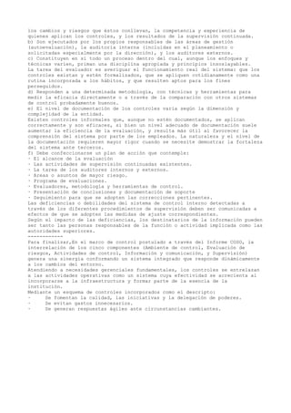los cambios y riesgos que éstos conllevan, la competencia y experiencia de
quienes aplican los controles, y los resultados de la supervisión continuada.
b) Son ejecutados por los propios responsables de las áreas de gestión
(autoevaluación), la auditoria interna (incluidas en el planeamiento o
solicitadas especialmente por la dirección), y los auditores externos.
c) Constituyen en sí todo un proceso dentro del cual, aunque los enfoques y
técnicas varíen, priman una disciplina apropiada y principios insoslayables.
La tarea del evaluador es averiguar el funcionamiento real del sistema: que los
controles existan y estén formalizados, que se apliquen cotidianamente como una
rutina incorporada a los hábitos, y que resulten aptos para los fines
perseguidos.
d) Responden a una determinada metodología, con técnicas y herramientas para
medir la eficacia directamente o a través de la comparación con otros sistemas
de control probadamente buenos.
e) El nivel de documentación de los controles varía según la dimensión y
complejidad de la entidad.
Existen controles informales que, aunque no estén documentados, se aplican
correctamente y son eficaces, si bien un nivel adecuado de documentación suele
aumentar la eficiencia de la evaluación, y resulta más útil al favorecer la
comprensión del sistema por parte de los empleados. La naturaleza y el nivel de
la documentación requieren mayor rigor cuando se necesite demostrar la fortaleza
del sistema ante terceros.
f) Debe confeccionarse un plan de acción que contemple:
· El alcance de la evaluación
· Las actividades de supervisión continuadas existentes.
· La tarea de los auditores internos y externos.
· Areas o asuntos de mayor riesgo.
· Programa de evaluaciones.
· Evaluadores, metodología y herramientas de control.
· Presentación de conclusiones y documentación de soporte
· Seguimiento para que se adopten las correcciones pertinentes.
Las deficiencias o debilidades del sistema de control interno detectadas a
través de los diferentes procedimientos de supervisión deben ser comunicadas a
efectos de que se adopten las medidas de ajuste correspondientes.
Según el impacto de las deficiencias, los destinatarios de la información pueden
ser tanto las personas responsables de la función o actividad implicada como las
autoridades superiores.
------------
Para finalizar,En el marco de control postulado a través del Informe COSO, la
interrelación de los cinco componentes (Ambiente de control, Evaluación de
riesgos, Actividades de control, Información y comunicación, y Supervisión)
genera una sinergia conformando un sistema integrado que responde dinámicamente
a los cambios del entorno.
Atendiendo a necesidades gerenciales fundamentales, los controles se entrelazan
a las actividades operativas como un sistema cuya efectividad se acrecienta al
incorporarse a la infraestructura y formar parte de la esencia de la
institución.
Mediante un esquema de controles incorporados como el descripto:
· Se fomentan la calidad, las iniciativas y la delegación de poderes.
· Se evitan gastos innecesarios.
· Se generan respuestas ágiles ante circunstancias cambiantes.
 
