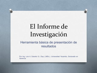 El Informe de
Investigación
Herramienta básica de presentación de
resultados
Por Ing. Luis A. Estraño G ( Esp.) (MSc.). Universidad Yacambú, Doctorado en
Gerencia
 