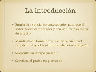 La introducción
Suministra suﬁcientes antecedentes para que el
lector pueda comprender y evaluar los resultados
de estudio
Maniﬁesta de forma breve y concisa cuál es el
propósito al escribir el informe de la investigación
Se escribe en tiempo presente
Se reﬁere al problema planteado
 