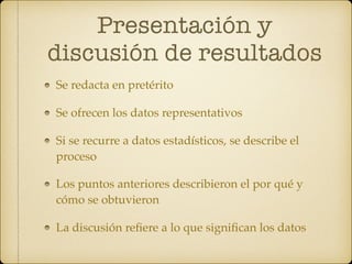 Presentación y
discusión de resultados
Se redacta en pretérito
Se ofrecen los datos representativos
Si se recurre a datos estadísticos, se describe el
proceso
Los puntos anteriores describieron el por qué y
cómo se obtuvieron
La discusión reﬁere a lo que signiﬁcan los datos
 