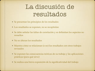 La discusión de
resultados
Se presentan los principios de los resultados
Los resultados se exponen, no se recapitulan
Se debe señalar las faltas de correlación y se delimitan los aspectos no
resueltos
No se alteran los resultados
Muestra cómo se relacionan (o no) los resultados con otros trabajos
revisados
Se exponen las consecuencias teóricas de su trabajo y las aplicaciones
prácticas (para qué sirve)
Se realiza una breve exposición de la signiﬁcatividad del trabajo
 