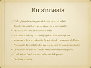 En síntesis
Título: ¿Cómo buscaría yo esta información en un índice?
Resumen: Sumario breve de los puntos de la investigación
Palabras clave: Perﬁlan conceptos a tratar
Introducción: Breve y conciso el propósito de la investigación
Metodología de la investigación: Descripción del camino metodológico
Presentación de resultados: Por qué y cómo se obtuvieron los resultados
Discusión de resultados: Muestra para qué sirve la investigación
Conclusiones: Conﬁrmación o rechazo de la hipótesis
Fuentes de consulta
 