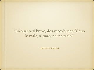 -Baltazar García
“Lo bueno, si breve, dos veces bueno. Y aun
lo malo, si poco, no tan malo”
 