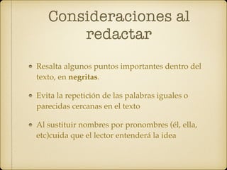 Consideraciones al
redactar
Resalta algunos puntos importantes dentro del
texto, en negritas.
Evita la repetición de las palabras iguales o
parecidas cercanas en el texto
Al sustituir nombres por pronombres (él, ella,
etc)cuida que el lector entenderá la idea
 