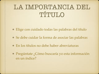 LA IMPORTANCIA DEL
TÍTULO
Elige con cuidado todas las palabras del título
Se debe cuidar la forma de asociar las palabras
En los títulos no debe haber abreviaturas
Pregúntate ¿Cómo buscaría yo esta información
en un índice?
 