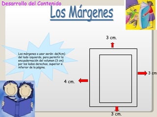 Desarrollo del Contenido




                                                 3 cm.


      Los márgenes a usar serán: de(4cm)
      del lado izquierdo, para permitir la
      encuadernación del volumen (3 cm)
      por los lados derechos, superior e
      inferior de la página.

                                                           3 cm.

                                         4 cm.




                                                   3 cm.
 