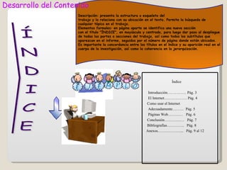 Desarrollo del Contenido
                     Descripción: presenta la estructura o esqueleto del
                     trabajo y la relaciona con su ubicación en el texto. Permite la búsqueda de
                     cualquier tópico en el trabajo.
                     Elementos formales: en página aparte se identifica una nueva sección
                     con el título "ÍNDICE", en mayúscula y centrado, para luego dar paso al despliegue
                     de todas las partes o secciones del trabajo, así como todos los subtítulos que
                     aparezcan en el informe, seguidos por el número de página donde están ubicados.
                     Es importante la concordancia entre los títulos en el índice y su aparición real en el
                     cuerpo de la investigación, así como la coherencia en la jerarquización.




                                                                             Índice

                                                               Introducción…………… Pág. 3
                                                               El Internet……………… Pág. 4
                                                              Como usar el Internet
                                                               Adecuadamente……… Pág. 5
                                                               Páginas Web………… Pág. 6
                                                              Conclusión………….… Pág. 7
                                                              Bibliografías………….. Pág. 8
                                                              Anexos………………... Pág. 9 al 12
 
