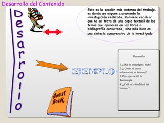 Desarrollo del Contenido
                           Esta es la sección más extensa del trabajo,
                           es donde se expone claramente la
                           investigación realizada. Conviene recalcar
                           que no se trata de una copia textual de los
                           temas que aparecen en los libros o
                           bibliografía consultada, sino más bien es
                           una síntesis comprensiva de lo investigado




                                                            Desarrollo

                                                1. ¿Qué es una página Web?
                                                2. ¿ Como se busca
                                            =   información en Internet?
                                                3. Para que es útil la
                                                Tecnología.
                                                4. ¿Cuál es la finalidad del
                                                Internet?
 