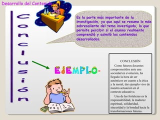 Desarrollo del Contenido


                           Es la parte más importante de la
                           investigación, ya que aquí se resume lo más
                           sobresaliente del tema investigado, lo que
                           permite percibir si el alumno realmente
                           comprendió y asimiló los contenidos
                           desarrollados.




                                                      CONCLUSIÓN
                                                 Como futuros docentes
                                              comprometidos ante una
                                       =      sociedad en evolución, ha
                                              llegado la hora de ser
                                              auténticos en cuanto a la ética
                                              y la moral, dar ejemplo vivo de
                                              nuestra actuación en el
                                              contexto educativo.
                                                 Una de las fortalezas es la
                                              responsabilidad, la madurez
                                              espiritual, solidaridad,
                                              sinceridad y la bondad hacia la
                                              transformaciones futuras.
 