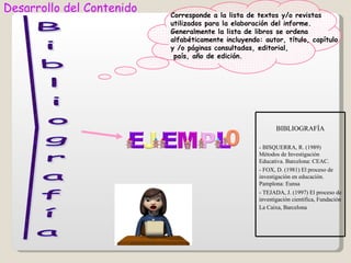 Desarrollo del Contenido   Corresponde a la lista de textos y/o revistas
                           utilizados para la elaboración del informe.
                           Generalmente la lista de libros se ordena
                           alfabéticamente incluyendo: autor, título, capítulo
                           y /o páginas consultadas, editorial,
                            país, año de edición.




                                                            BIBLIOGRAFÍA

                                                     - BISQUERRA, R. (1989)
                                                     Métodos de Investigación
                                                     Educativa. Barcelona: CEAC.
                                                     - FOX, D. (1981) El proceso de
                                                     investigación en educación.
                                                     Pamplona: Eunsa
                                                     - TEJADA, J. (1997) El proceso de
                                                     investigación científica, Fundación
                                                     La Caixa, Barcelona
 