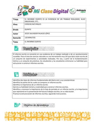 Titulo EL INFORME ESCRITO ES LA EVIDENCIA DE UN TRABAJO REALIZADO, ALGO
OBSERVADO, ETC…
Área CIENCIAS NATURALES
Grado QUINTO
Autor JESÚS SALVADOR PALACIO LÓPEZ
Duración 120 MINUTOS
Tema EL INFORME ESCRITO
El informe escrito se convierte en una evidencia de un trabajo realizado o de un acontecimiento
sucedido. Para el área de ciencias naturales es una herramienta muy útil que dará rozón escrita de
un conjunto de experimentos o actividades realizadas. Por eso, a partir de la fundamentación
teórica y un conjunto de prácticas, los estudiantes y las estudiantes entrenaran su habilidad para
estructurar o construir informes escritos.
Identifica dos tipos de informes fundamentales del diario vivir y sus características
Identifica las partes de las cuales se compone un informe escrito.
Identifica la importancia de un informe escrito.
Ejercita su habilidad mental y creatividad para construir informes escritos.
Identifica y reconoce la importancia de la hoja de portada en un informe escrito, y la importancia
que representa en la presentación de futuros trabajos escritos, en su vida escolar.
Practica la estructuración de informes escritos; siguiendo instrucciones.
 