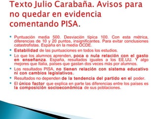  Puntuación media 500. Desviación típica 100. Con esta métrica,
diferencias de 10 y 20 puntos, insignificantes. Para evitar conclusiones
catastrofistas. España en la media OCDE.
 Estabilidad de las puntuaciones en todos los estudios.
 Lo que los alumnos aprenden, poca o nula relación con el gasto
en enseñanza. España, resultados iguales a los EE.UU. Y algo
mejores que Italia, países que gastan dos veces más por alumnos.
 Los resultados PISA, no tienen relación con sistema educativo
ni con cambios legislativos.
 Resultados no dependen de la tendencia del partido en el poder.
 El único factor que explica en parte las diferencias entre los países es
la composición socioeconómica de sus poblaciones.
 
