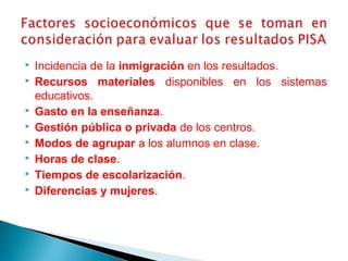  Incidencia de la inmigración en los resultados.
 Recursos materiales disponibles en los sistemas
educativos.
 Gasto en la enseñanza.
 Gestión pública o privada de los centros.
 Modos de agrupar a los alumnos en clase.
 Horas de clase.
 Tiempos de escolarización.
 Diferencias y mujeres.
 