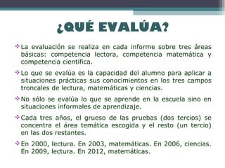 ¿QUÉ EVALÚA?
La evaluación se realiza en cada informe sobre tres áreas
básicas: competencia lectora, competencia matemática y
competencia científica.
Lo que se evalúa es la capacidad del alumno para aplicar a
situaciones prácticas sus conocimientos en los tres campos
troncales de lectura, matemáticas y ciencias.
No sólo se evalúa lo que se aprende en la escuela sino en
situaciones informales de aprendizaje.
Cada tres años, el grueso de las pruebas (dos tercios) se
concentra el área temática escogida y el resto (un tercio)
en las dos restantes.
En 2000, lectura. En 2003, matemáticas. En 2006, ciencias.
En 2009, lectura. En 2012, matemáticas.
 
