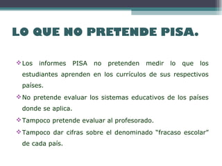 LO QUE NO PRETENDE PISA.
Los informes PISA no pretenden medir lo que los
estudiantes aprenden en los currículos de sus respectivos
países.
No pretende evaluar los sistemas educativos de los países
donde se aplica.
Tampoco pretende evaluar al profesorado.
Tampoco dar cifras sobre el denominado “fracaso escolar”
de cada país.
 