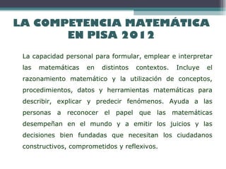 LA COMPETENCIA MATEMÁTICA
EN PISA 2012
La capacidad personal para formular, emplear e interpretar
las matemáticas en distintos contextos. Incluye el
razonamiento matemático y la utilización de conceptos,
procedimientos, datos y herramientas matemáticas para
describir, explicar y predecir fenómenos. Ayuda a las
personas a reconocer el papel que las matemáticas
desempeñan en el mundo y a emitir los juicios y las
decisiones bien fundadas que necesitan los ciudadanos
constructivos, comprometidos y reflexivos.
 