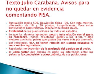  Puntuación media 500. Desviación típica 100. Con esta métrica,
diferencias de 10 y 20 puntos, insignificantes. Para evitar
conclusiones catastrofistas. España en la media OCDE.
 Estabilidad de las puntuaciones en todos los estudios.
 Lo que los alumnos aprenden, poca o nula relación con el gasto
en enseñanza. España, resultados iguales a los EE.UU. Y algo
mejores que Italia, países que gastan dos veces más por alumnos.
 Los resultados PISA, no tienen relación con sistema educativo ni
con cambios legislativos.
 Resultados no dependen de la tendencia del partido en el poder.
 El único factor que explica en parte las diferencias entre los
países es la composición socioeconómica de sus poblaciones.
 