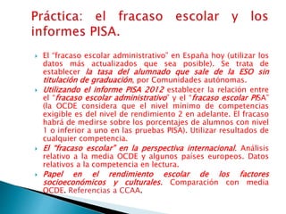  El “fracaso escolar administrativo” en España hoy (utilizar los
datos más actualizados que sea posible). Se trata de
establecer la tasa del alumnado que sale de la ESO sin
titulación de graduación, por Comunidades autónomas.
 Utilizando el informe PISA 2012 establecer la relación entre
el “fracaso escolar administrativo” y el “fracaso escolar PISA”
(la OCDE considera que el nivel mínimo de competencias
exigible es del nivel de rendimiento 2 en adelante. El fracaso
habrá de medirse sobre los porcentajes de alumnos con nivel
1 o inferior a uno en las pruebas PISA). Utilizar resultados de
cualquier competencia.
 El “fracaso escolar” en la perspectiva internacional. Análisis
relativo a la media OCDE y algunos países europeos. Datos
relativos a la competencia en lectura.
 Papel en el rendimiento escolar de los factores
socioeconómicos y culturales. Comparación con media
OCDE. Referencias a CCAA.
 