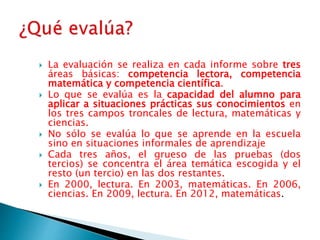  La evaluación se realiza en cada informe sobre tres
áreas básicas: competencia lectora, competencia
matemática y competencia científica.
 Lo que se evalúa es la capacidad del alumno para
aplicar a situaciones prácticas sus conocimientos en
los tres campos troncales de lectura, matemáticas y
ciencias.
 No sólo se evalúa lo que se aprende en la escuela
sino en situaciones informales de aprendizaje
 Cada tres años, el grueso de las pruebas (dos
tercios) se concentra el área temática escogida y el
resto (un tercio) en las dos restantes.
 En 2000, lectura. En 2003, matemáticas. En 2006,
ciencias. En 2009, lectura. En 2012, matemáticas.
 