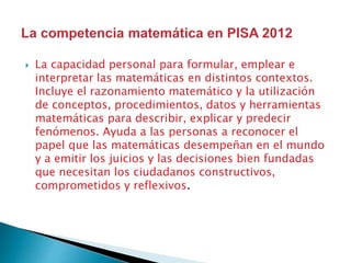  La capacidad personal para formular, emplear e
interpretar las matemáticas en distintos contextos.
Incluye el razonamiento matemático y la utilización
de conceptos, procedimientos, datos y herramientas
matemáticas para describir, explicar y predecir
fenómenos. Ayuda a las personas a reconocer el
papel que las matemáticas desempeñan en el mundo
y a emitir los juicios y las decisiones bien fundadas
que necesitan los ciudadanos constructivos,
comprometidos y reflexivos.
 