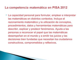  La capacidad personal para formular, emplear e interpretar
las matemáticas en distintos contextos. Incluye el
razonamiento matemático y la utilización de conceptos,
procedimientos, datos y herramientas matemáticas para
describir, explicar y predecir fenómenos. Ayuda a las
personas a reconocer el papel que las matemáticas
desempeñan en el mundo y a emitir los juicios y las
decisiones bien fundadas que necesitan los ciudadanos
constructivos, comprometidos y reflexivos.
 