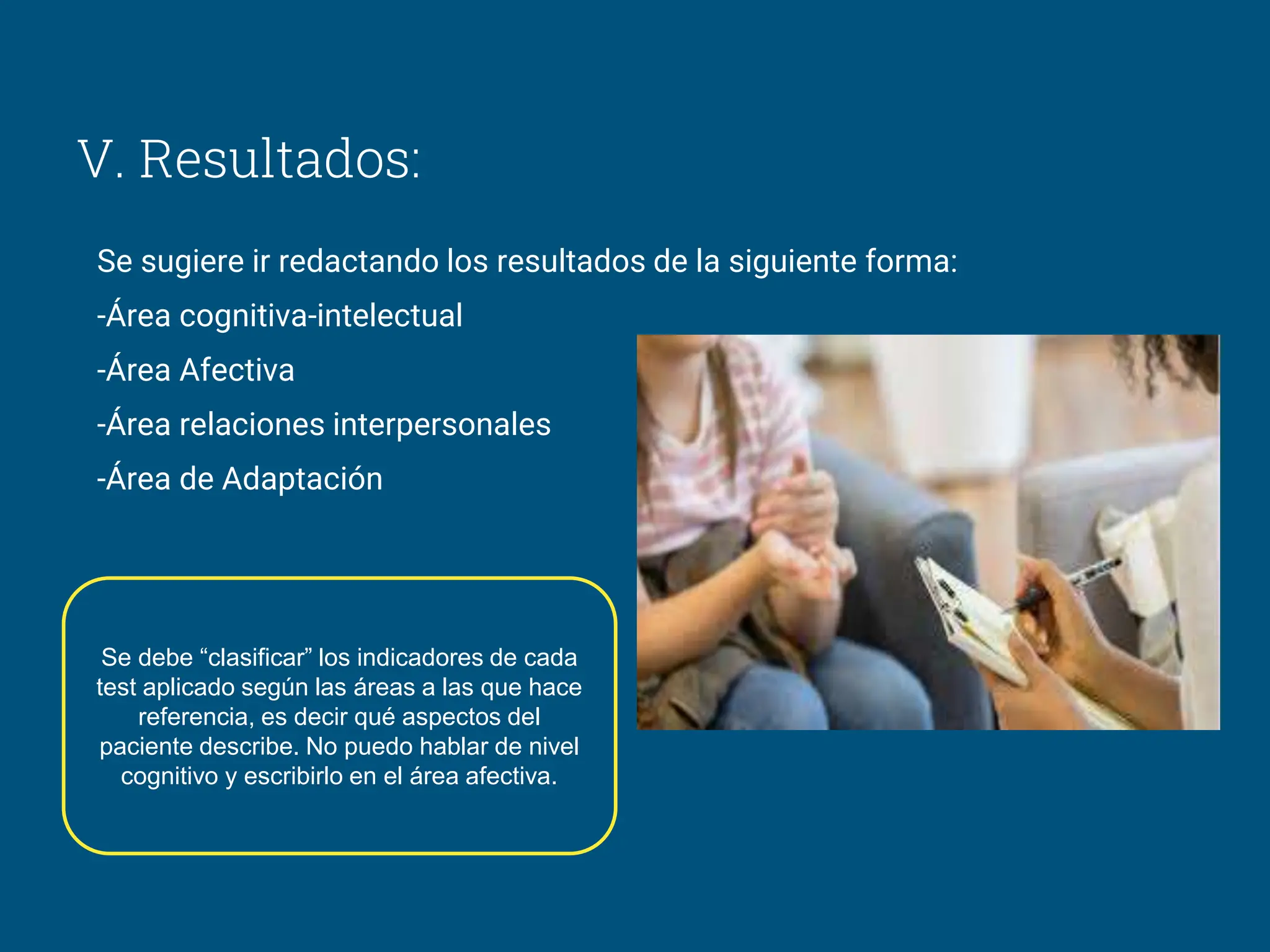 V. Resultados:
Se sugiere ir redactando los resultados de la siguiente forma:
-Área cognitiva-intelectual
-Área Afectiva
-Área relaciones interpersonales
-Área de Adaptación
Se debe “clasificar” los indicadores de cada
test aplicado según las áreas a las que hace
referencia, es decir qué aspectos del
paciente describe. No puedo hablar de nivel
cognitivo y escribirlo en el área afectiva.
 