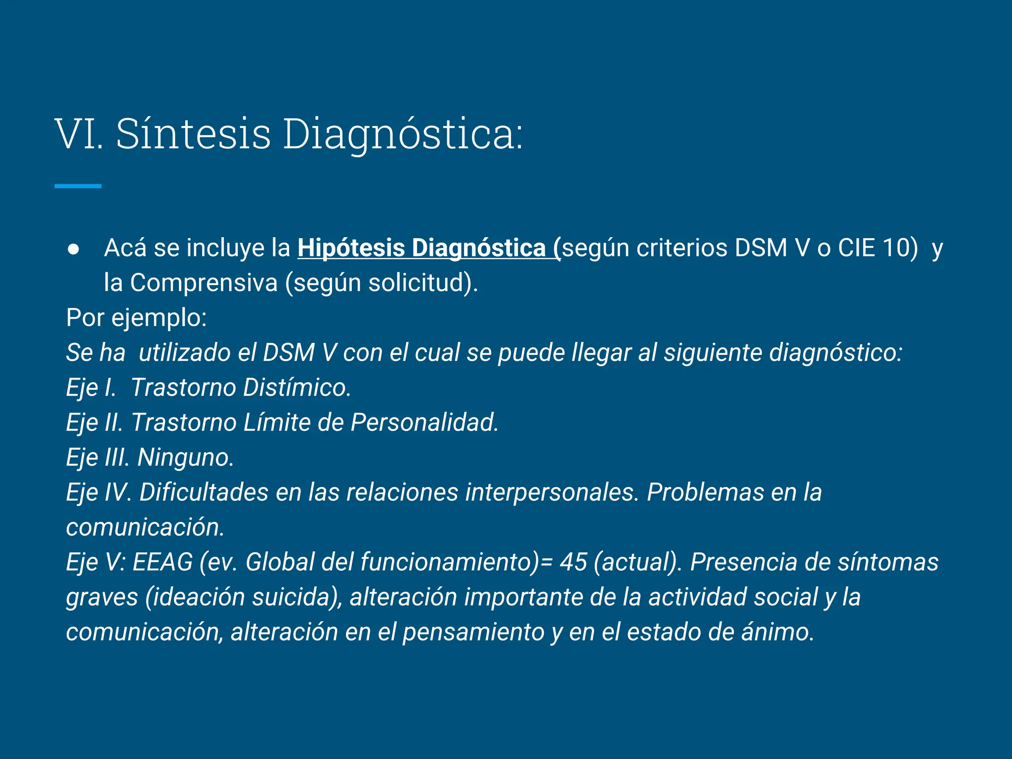 VI. Síntesis Diagnóstica:
● Acá se incluye la Hipótesis Diagnóstica (según criterios DSM V o CIE 10) y
la Comprensiva (según solicitud).
Por ejemplo:
Se ha utilizado el DSM V con el cual se puede llegar al siguiente diagnóstico:
Eje I. Trastorno Distímico.
Eje II. Trastorno Límite de Personalidad.
Eje III. Ninguno.
Eje IV. Dificultades en las relaciones interpersonales. Problemas en la
comunicación.
Eje V: EEAG (ev. Global del funcionamiento)= 45 (actual). Presencia de síntomas
graves (ideación suicida), alteración importante de la actividad social y la
comunicación, alteración en el pensamiento y en el estado de ánimo.
 