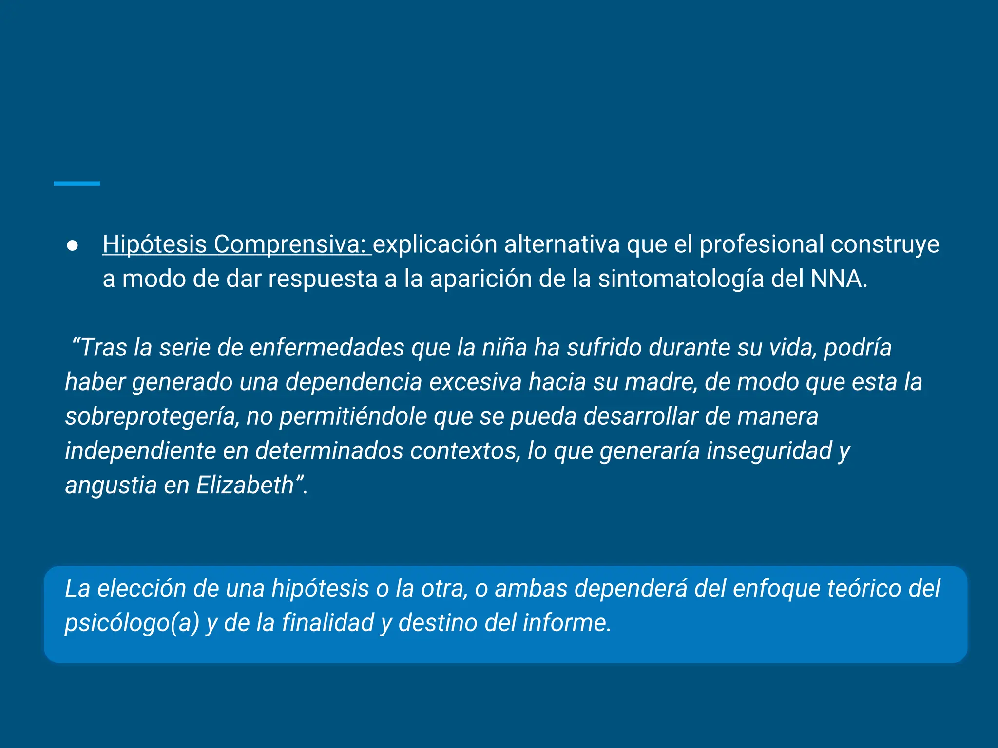 ● Hipótesis Comprensiva: explicación alternativa que el profesional construye
a modo de dar respuesta a la aparición de la sintomatología del NNA.
“Tras la serie de enfermedades que la niña ha sufrido durante su vida, podría
haber generado una dependencia excesiva hacia su madre, de modo que esta la
sobreprotegería, no permitiéndole que se pueda desarrollar de manera
independiente en determinados contextos, lo que generaría inseguridad y
angustia en Elizabeth”.
La elección de una hipótesis o la otra, o ambas dependerá del enfoque teórico del
psicólogo(a) y de la finalidad y destino del informe.
 