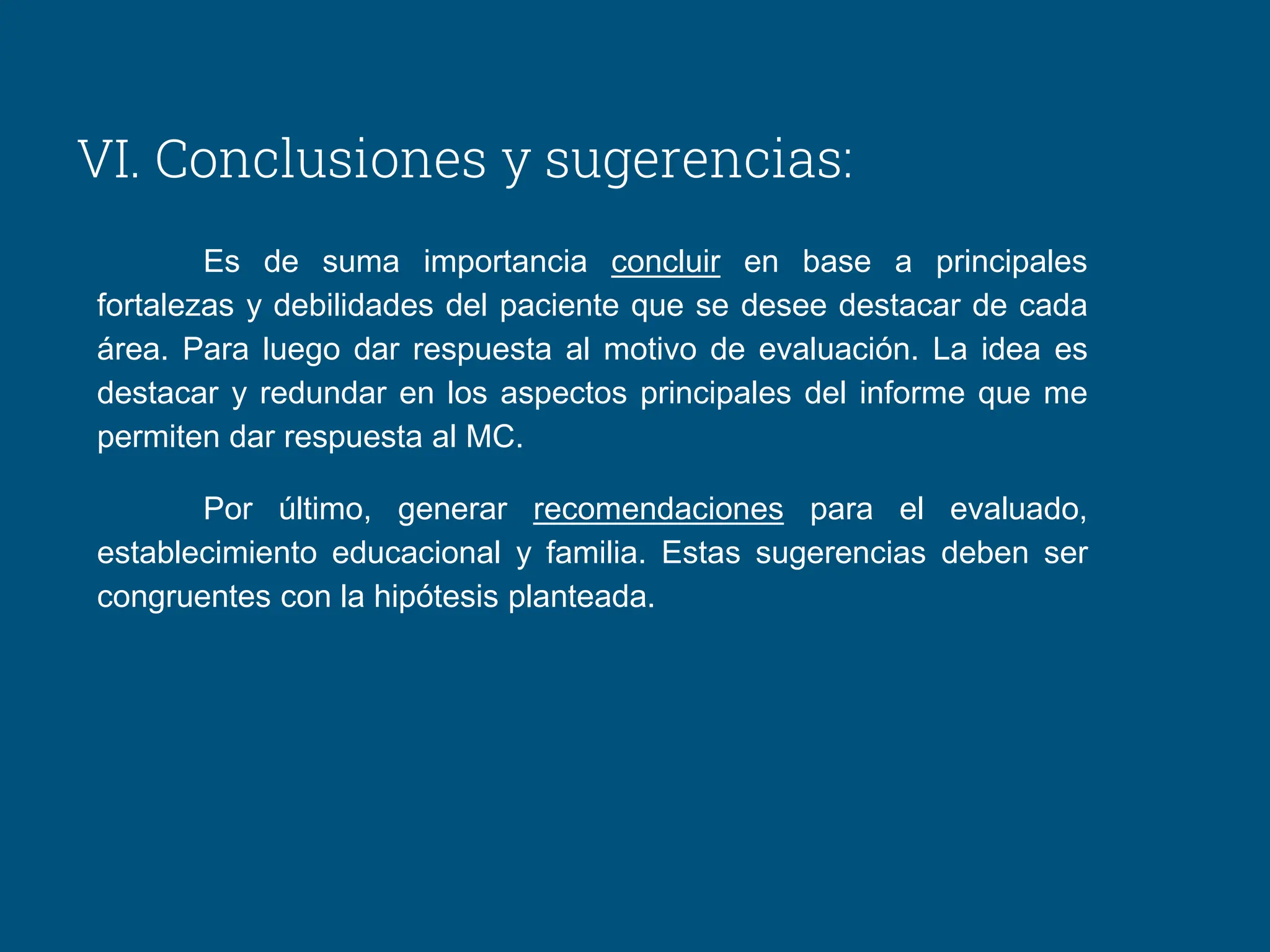 VI. Conclusiones y sugerencias:
Es de suma importancia concluir en base a principales
fortalezas y debilidades del paciente que se desee destacar de cada
área. Para luego dar respuesta al motivo de evaluación. La idea es
destacar y redundar en los aspectos principales del informe que me
permiten dar respuesta al MC.
Por último, generar recomendaciones para el evaluado,
establecimiento educacional y familia. Estas sugerencias deben ser
congruentes con la hipótesis planteada.
 
