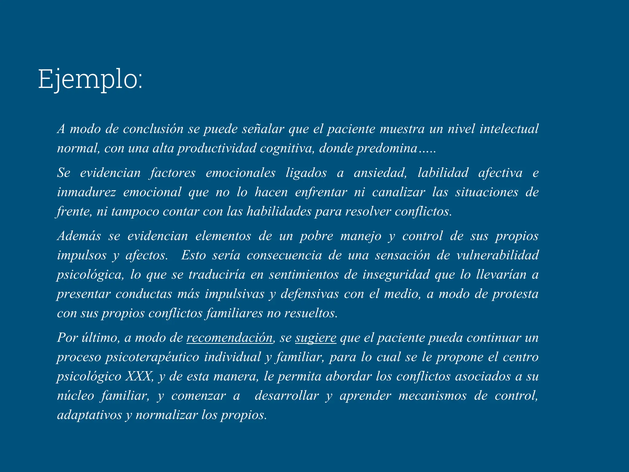 Ejemplo:
A modo de conclusión se puede señalar que el paciente muestra un nivel intelectual
normal, con una alta productividad cognitiva, donde predomina…..
Se evidencian factores emocionales ligados a ansiedad, labilidad afectiva e
inmadurez emocional que no lo hacen enfrentar ni canalizar las situaciones de
frente, ni tampoco contar con las habilidades para resolver conflictos.
Además se evidencian elementos de un pobre manejo y control de sus propios
impulsos y afectos. Esto sería consecuencia de una sensación de vulnerabilidad
psicológica, lo que se traduciría en sentimientos de inseguridad que lo llevarían a
presentar conductas más impulsivas y defensivas con el medio, a modo de protesta
con sus propios conflictos familiares no resueltos.
Por último, a modo de recomendación, se sugiere que el paciente pueda continuar un
proceso psicoterapéutico individual y familiar, para lo cual se le propone el centro
psicológico XXX, y de esta manera, le permita abordar los conflictos asociados a su
núcleo familiar, y comenzar a desarrollar y aprender mecanismos de control,
adaptativos y normalizar los propios.
 