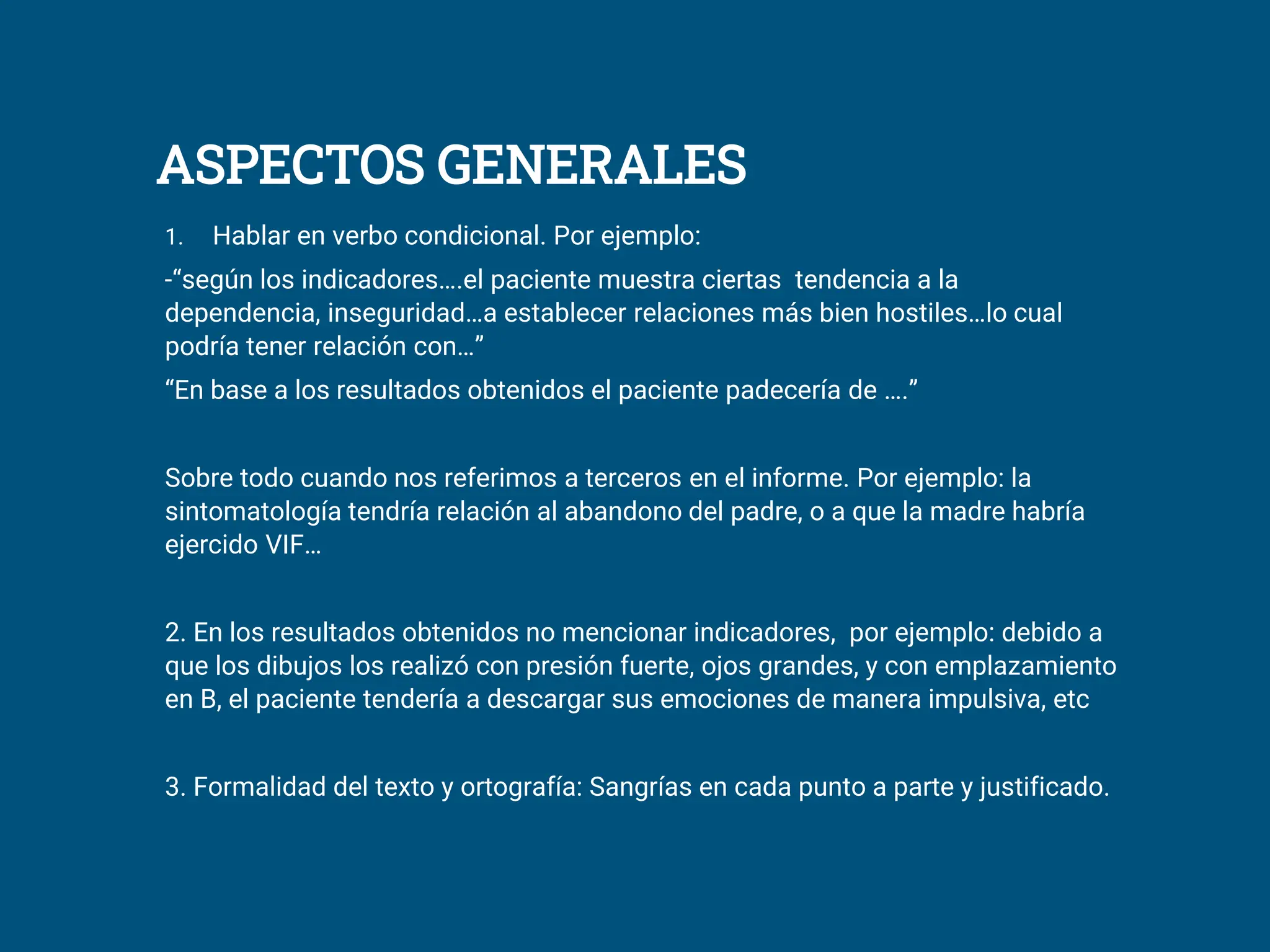 ASPECTOS GENERALES
1. Hablar en verbo condicional. Por ejemplo:
-“según los indicadores….el paciente muestra ciertas tendencia a la
dependencia, inseguridad…a establecer relaciones más bien hostiles…lo cual
podría tener relación con…”
“En base a los resultados obtenidos el paciente padecería de ….”
Sobre todo cuando nos referimos a terceros en el informe. Por ejemplo: la
sintomatología tendría relación al abandono del padre, o a que la madre habría
ejercido VIF…
2. En los resultados obtenidos no mencionar indicadores, por ejemplo: debido a
que los dibujos los realizó con presión fuerte, ojos grandes, y con emplazamiento
en B, el paciente tendería a descargar sus emociones de manera impulsiva, etc
3. Formalidad del texto y ortografía: Sangrías en cada punto a parte y justificado.
 