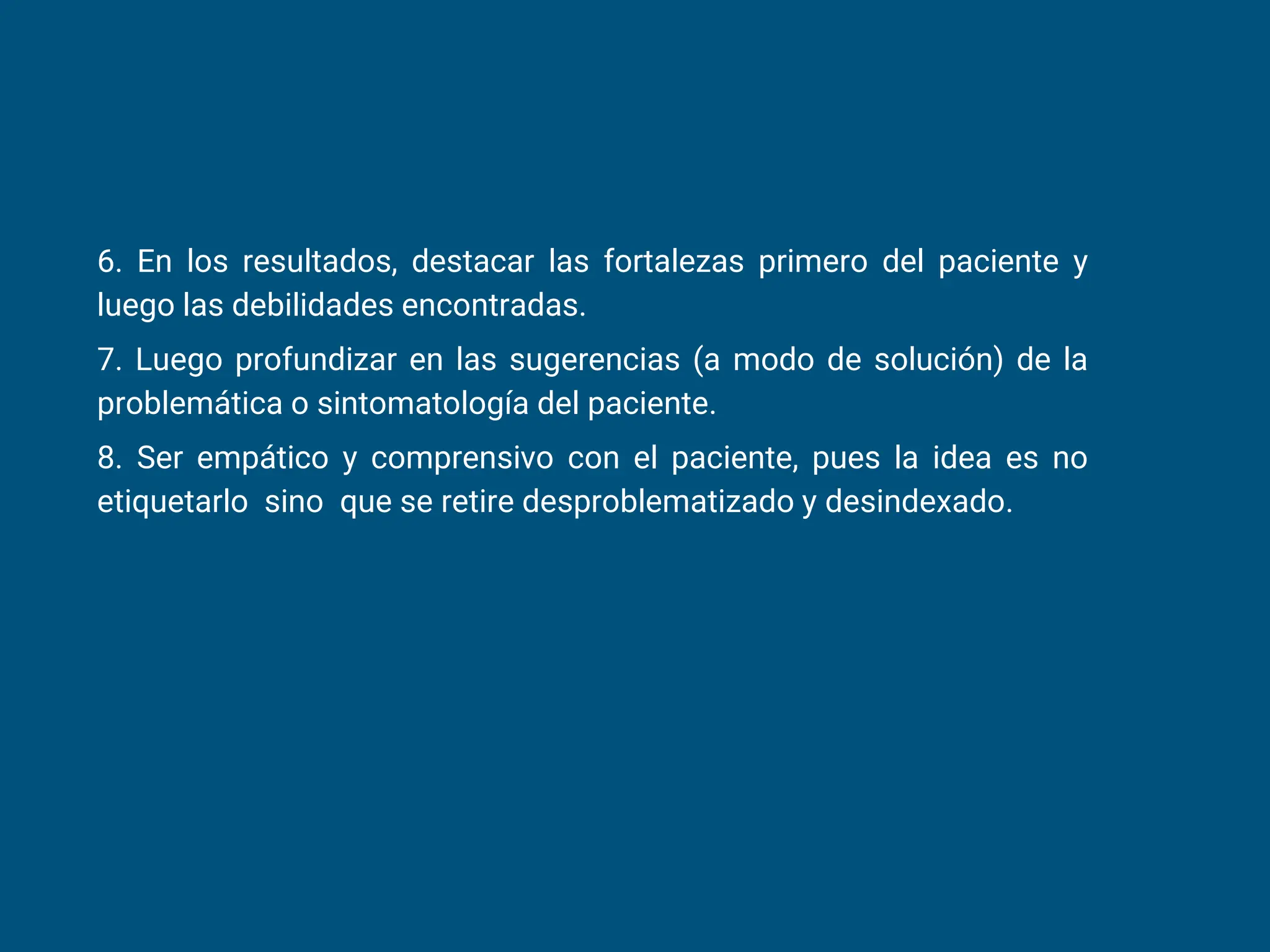 6. En los resultados, destacar las fortalezas primero del paciente y
luego las debilidades encontradas.
7. Luego profundizar en las sugerencias (a modo de solución) de la
problemática o sintomatología del paciente.
8. Ser empático y comprensivo con el paciente, pues la idea es no
etiquetarlo sino que se retire desproblematizado y desindexado.
 