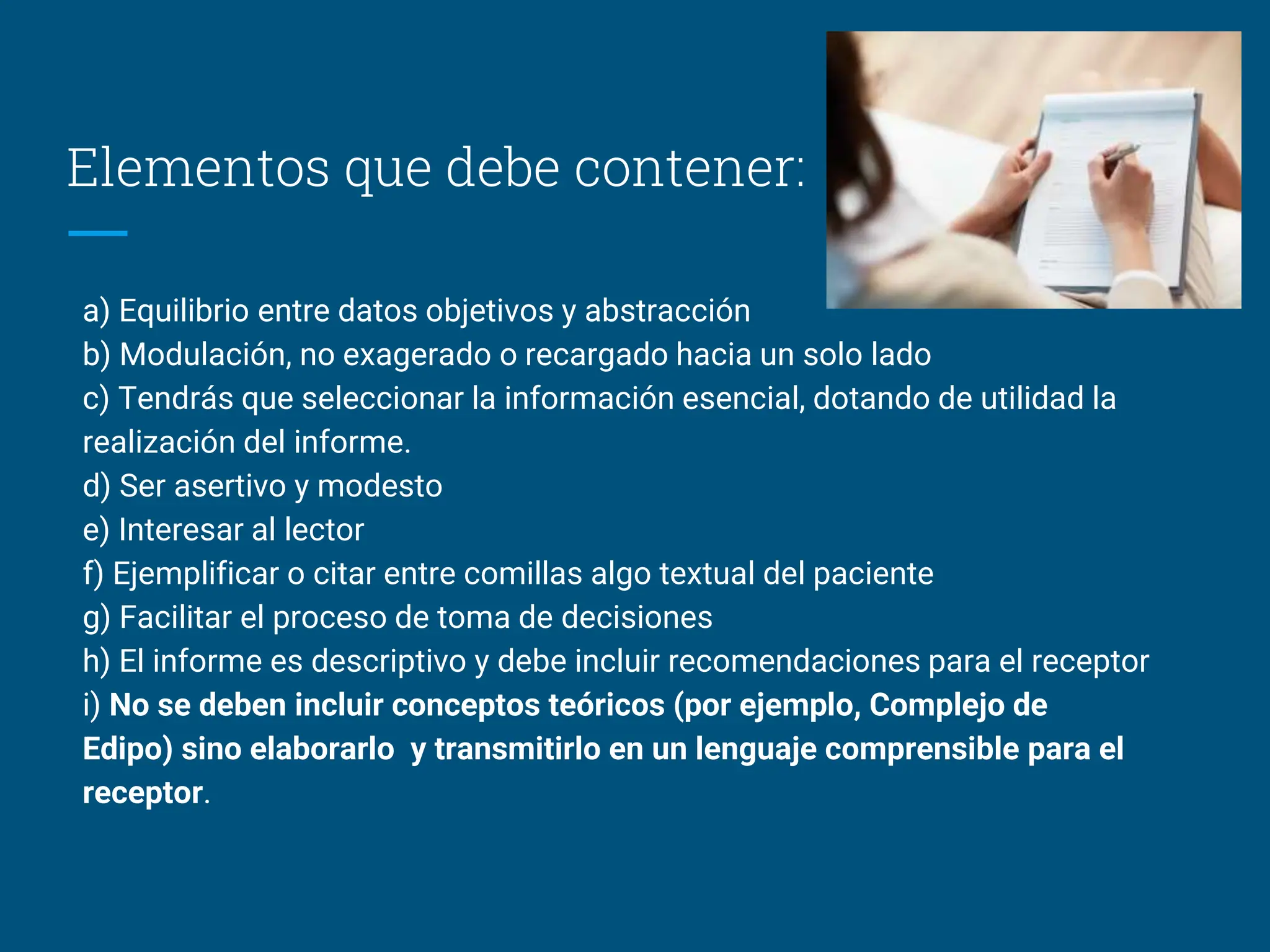 Elementos que debe contener:
a) Equilibrio entre datos objetivos y abstracción
b) Modulación, no exagerado o recargado hacia un solo lado
c) Tendrás que seleccionar la información esencial, dotando de utilidad la
realización del informe.
d) Ser asertivo y modesto
e) Interesar al lector
f) Ejemplificar o citar entre comillas algo textual del paciente
g) Facilitar el proceso de toma de decisiones
h) El informe es descriptivo y debe incluir recomendaciones para el receptor
i) No se deben incluir conceptos teóricos (por ejemplo, Complejo de
Edipo) sino elaborarlo y transmitirlo en un lenguaje comprensible para el
receptor.
 