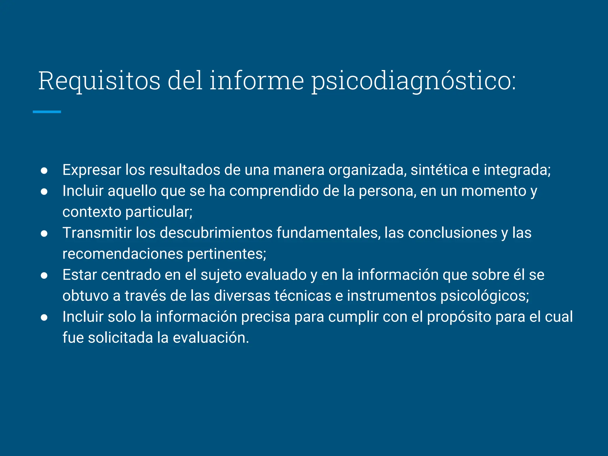 Requisitos del informe psicodiagnóstico:
● Expresar los resultados de una manera organizada, sintética e integrada;
● Incluir aquello que se ha comprendido de la persona, en un momento y
contexto particular;
● Transmitir los descubrimientos fundamentales, las conclusiones y las
recomendaciones pertinentes;
● Estar centrado en el sujeto evaluado y en la información que sobre él se
obtuvo a través de las diversas técnicas e instrumentos psicológicos;
● Incluir solo la información precisa para cumplir con el propósito para el cual
fue solicitada la evaluación.
 