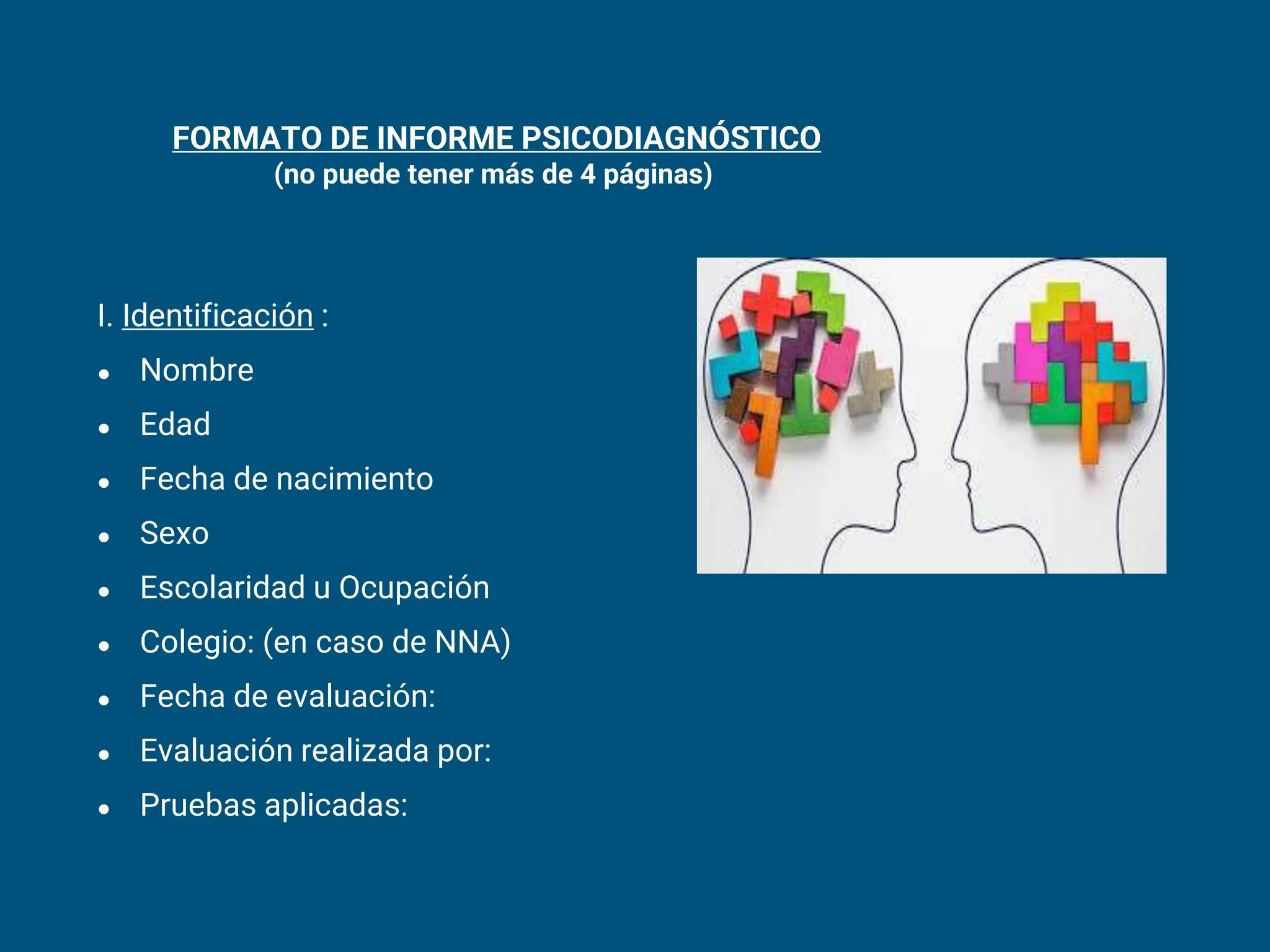 FORMATO DE INFORME PSICODIAGNÓSTICO
(no puede tener más de 4 páginas)
I. Identificación :
● Nombre
● Edad
● Fecha de nacimiento
● Sexo
● Escolaridad u Ocupación
● Colegio: (en caso de NNA)
● Fecha de evaluación:
● Evaluación realizada por:
● Pruebas aplicadas:
 