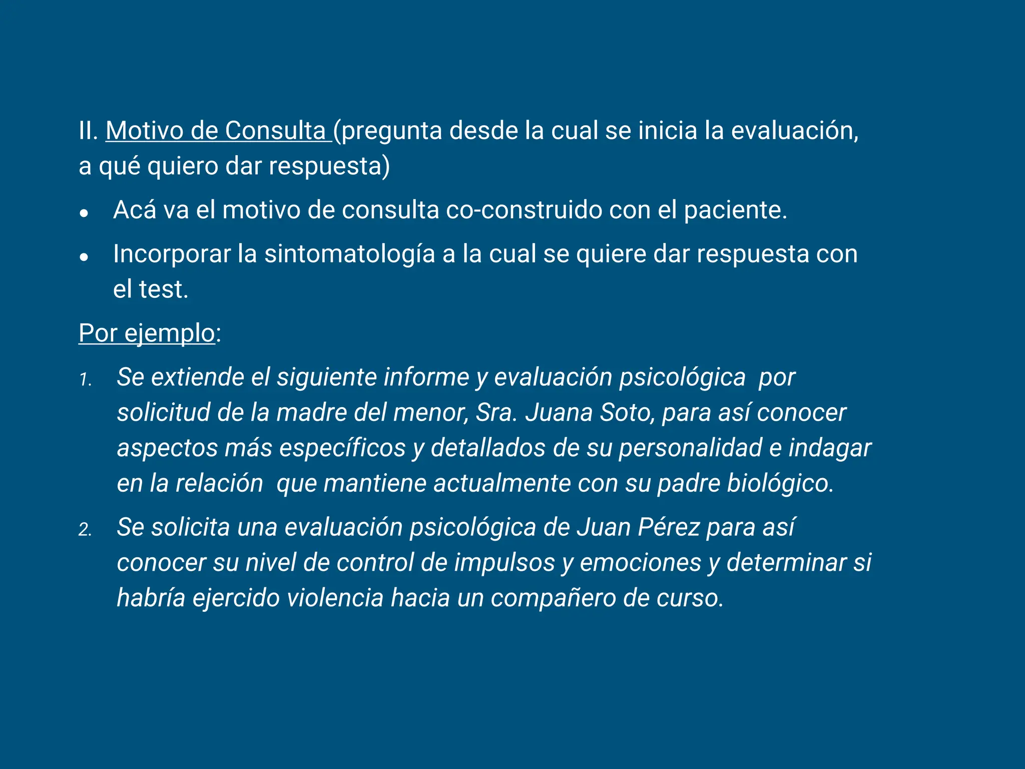 II. Motivo de Consulta (pregunta desde la cual se inicia la evaluación,
a qué quiero dar respuesta)
● Acá va el motivo de consulta co-construido con el paciente.
● Incorporar la sintomatología a la cual se quiere dar respuesta con
el test.
Por ejemplo:
1. Se extiende el siguiente informe y evaluación psicológica por
solicitud de la madre del menor, Sra. Juana Soto, para así conocer
aspectos más específicos y detallados de su personalidad e indagar
en la relación que mantiene actualmente con su padre biológico.
2. Se solicita una evaluación psicológica de Juan Pérez para así
conocer su nivel de control de impulsos y emociones y determinar si
habría ejercido violencia hacia un compañero de curso.
 