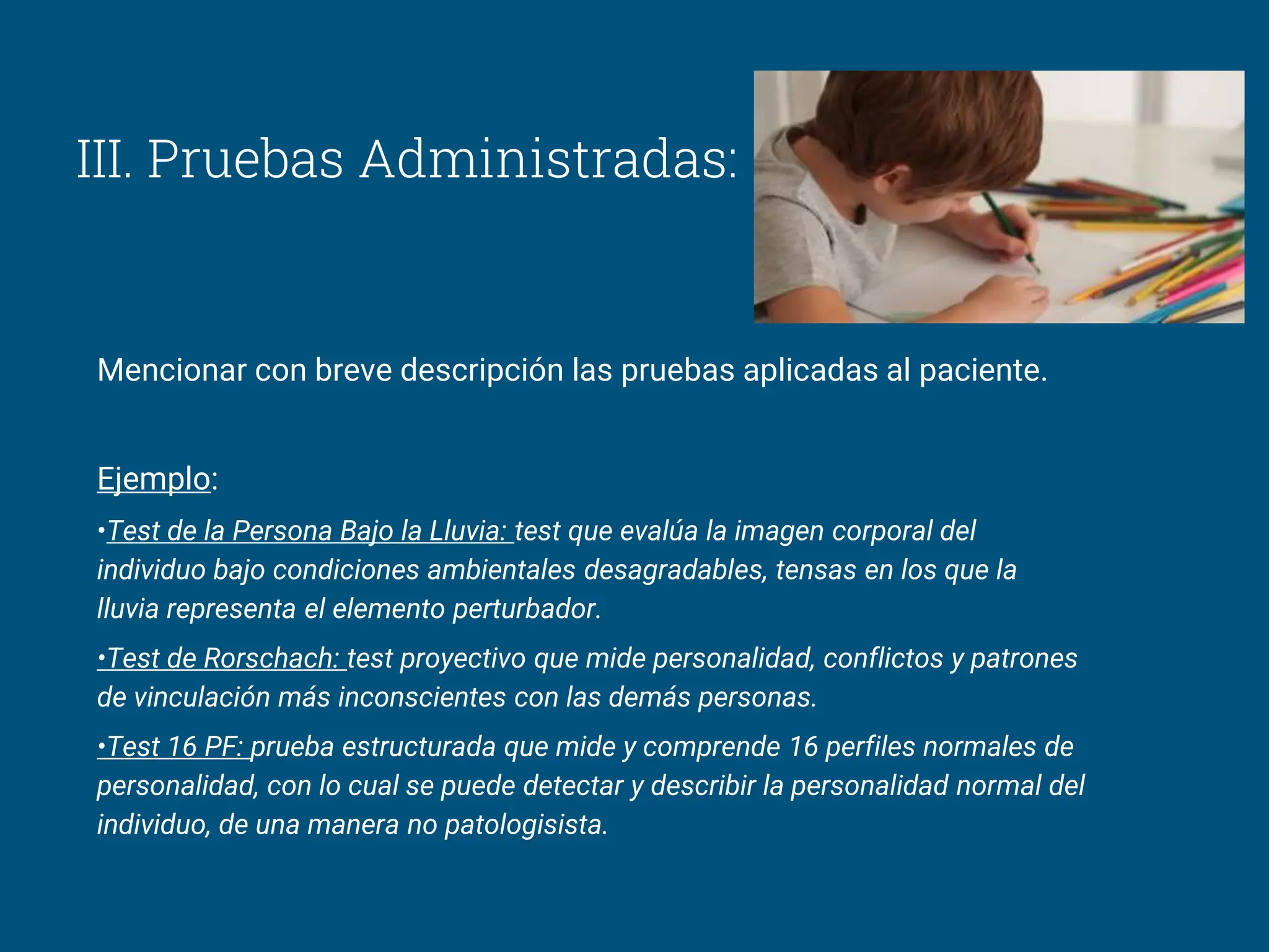III. Pruebas Administradas:
Mencionar con breve descripción las pruebas aplicadas al paciente.
Ejemplo:
•Test de la Persona Bajo la Lluvia: test que evalúa la imagen corporal del
individuo bajo condiciones ambientales desagradables, tensas en los que la
lluvia representa el elemento perturbador.
•Test de Rorschach: test proyectivo que mide personalidad, conflictos y patrones
de vinculación más inconscientes con las demás personas.
•Test 16 PF: prueba estructurada que mide y comprende 16 perfiles normales de
personalidad, con lo cual se puede detectar y describir la personalidad normal del
individuo, de una manera no patologisista.
 